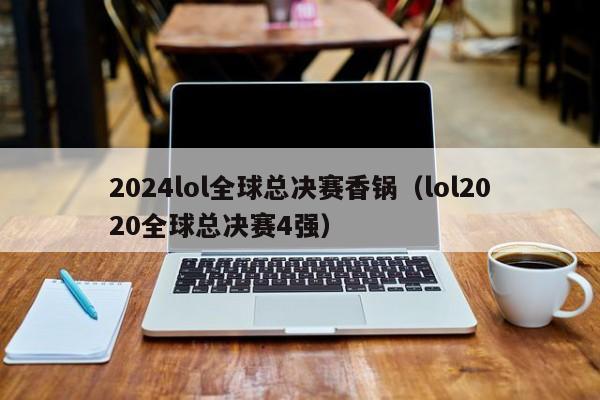 2024lol全球总决赛香锅（lol2020全球总决赛4强）