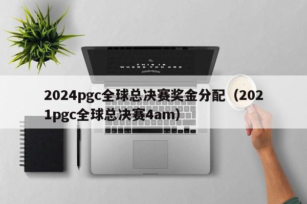 2024pgc全球总决赛奖金分配（2021pgc全球总决赛4am）