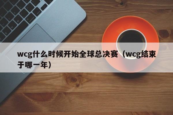 wcg什么时候开始全球总决赛（wcg结束于哪一年）