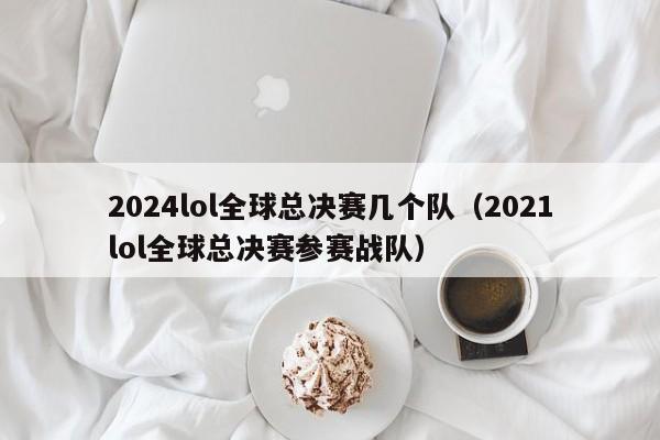 2024lol全球总决赛几个队（2021lol全球总决赛参赛战队）