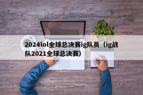 2024lol全球总决赛ig队员（ig战队2021全球总决赛）