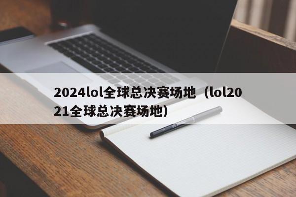 2024lol全球总决赛场地（lol2021全球总决赛场地）