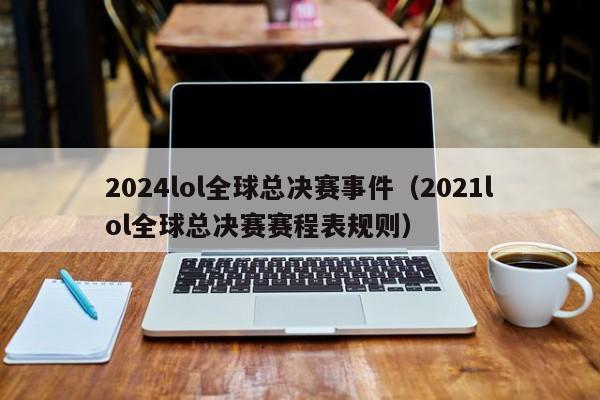 2024lol全球总决赛事件（2021lol全球总决赛赛程表规则）