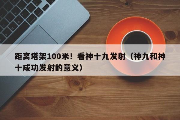 距离塔架100米！看神十九发射（神九和神十成功发射的意义）