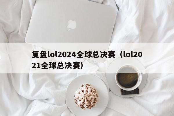 复盘lol2024全球总决赛（lol2021全球总决赛）