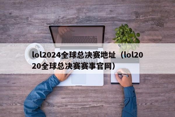 lol2024全球总决赛地址（lol2020全球总决赛赛事官网）