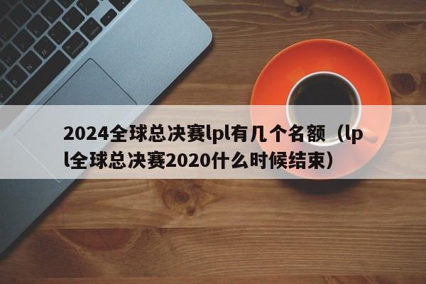 2024全球总决赛lpl有几个名额（lpl全球总决赛2020什么时候结束）