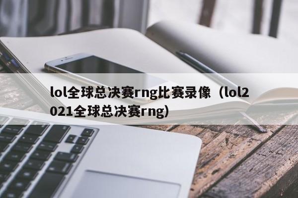 lol全球总决赛rng比赛录像（lol2021全球总决赛rng）