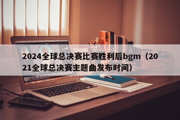 2024全球总决赛比赛胜利后bgm（2021全球总决赛主题曲发布时间）