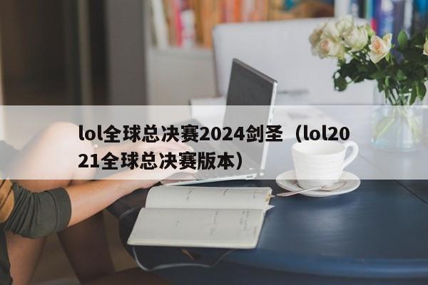 lol全球总决赛2024剑圣（lol2021全球总决赛版本）