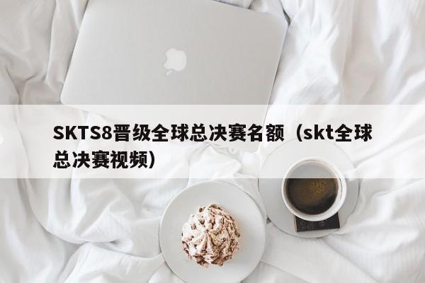 SKTS8晋级全球总决赛名额（skt全球总决赛视频）