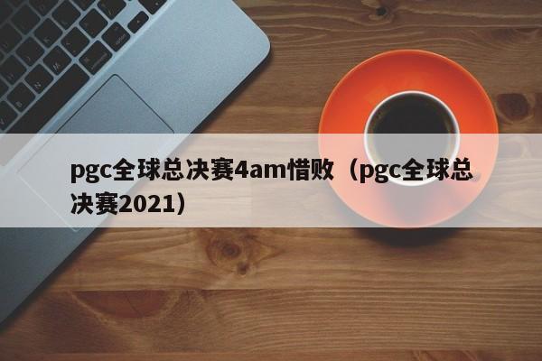 pgc全球总决赛4am惜败（pgc全球总决赛2021）