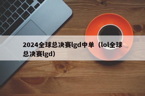 2024全球总决赛lgd中单（lol全球总决赛lgd）