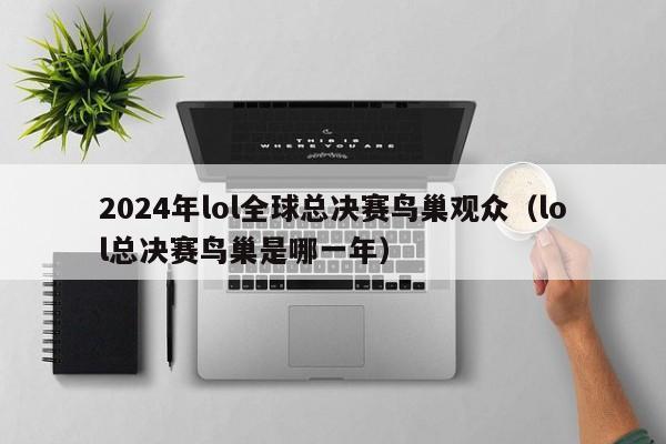 2024年lol全球总决赛鸟巢观众（lol总决赛鸟巢是哪一年）