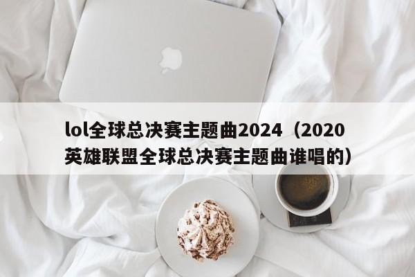 lol全球总决赛主题曲2024（2020英雄联盟全球总决赛主题曲谁唱的）