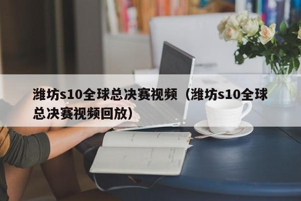 潍坊s10全球总决赛视频（潍坊s10全球总决赛视频回放）