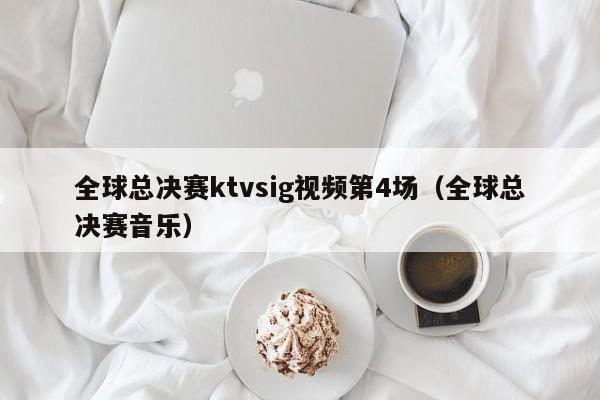 全球总决赛ktvsig视频第4场（全球总决赛音乐）