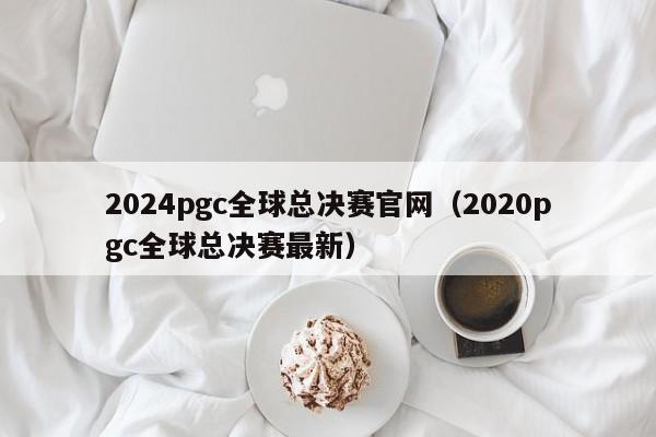 2024pgc全球总决赛官网（2020pgc全球总决赛最新）