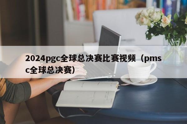 2024pgc全球总决赛比赛视频（pmsc全球总决赛）