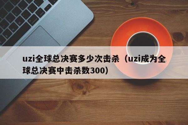 uzi全球总决赛多少次击杀（uzi成为全球总决赛中击杀数300）