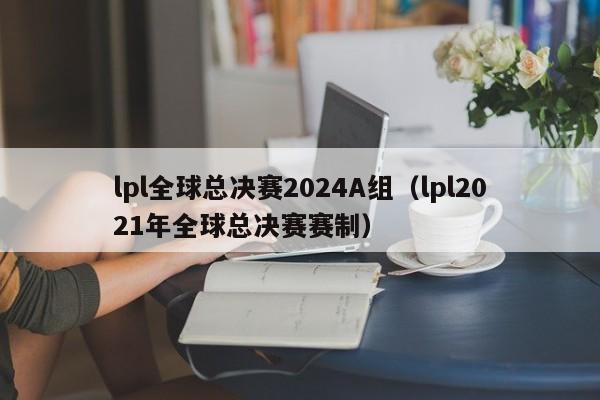 lpl全球总决赛2024A组（lpl2021年全球总决赛赛制）