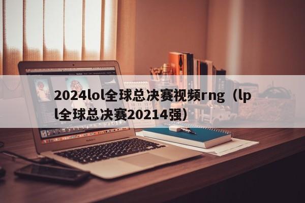 2024lol全球总决赛视频rng（lpl全球总决赛20214强）