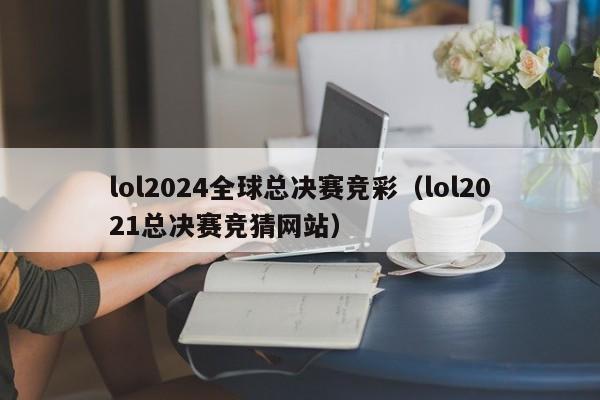 lol2024全球总决赛竞彩（lol2021总决赛竞猜网站）