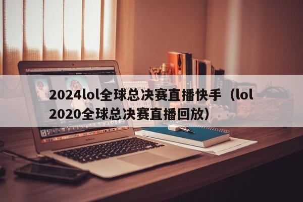 2024lol全球总决赛直播快手（lol2020全球总决赛直播回放）