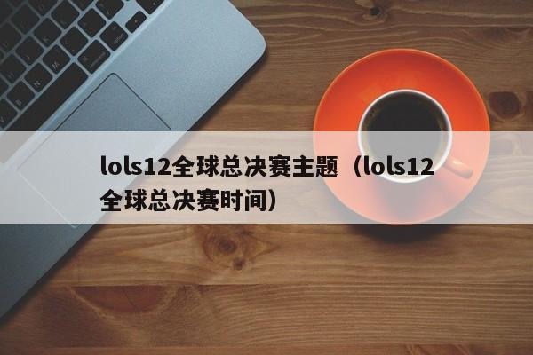 lols12全球总决赛主题（lols12全球总决赛时间）