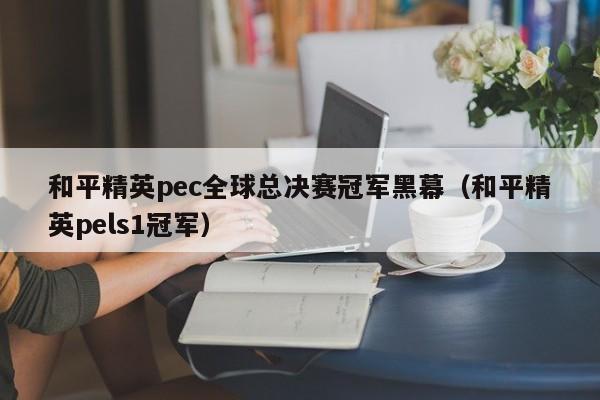 和平精英pec全球总决赛冠军黑幕（和平精英pels1冠军）