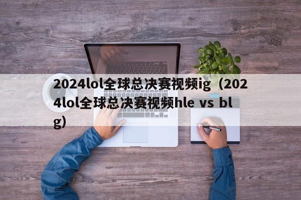 2024lol全球总决赛视频ig（2024lol全球总决赛视频hle vs blg）