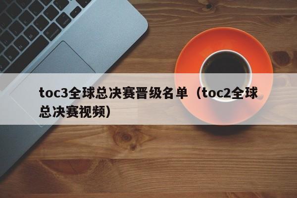 toc3全球总决赛晋级名单（toc2全球总决赛视频）