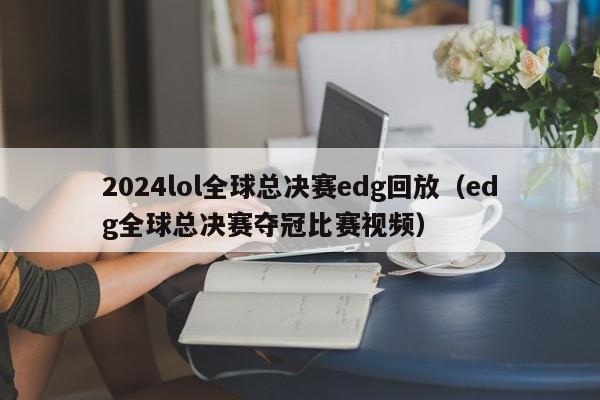 2024lol全球总决赛edg回放（edg全球总决赛夺冠比赛视频）