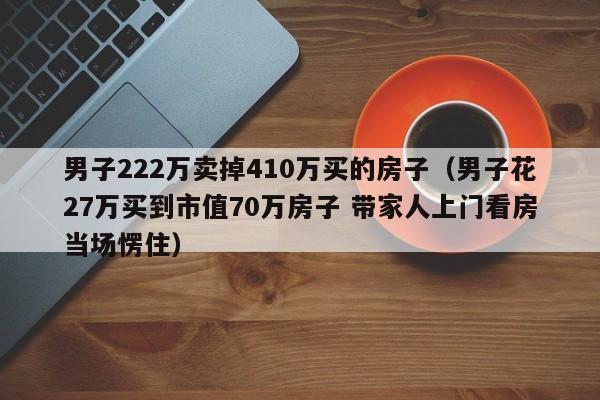 男子222万卖掉410万买的房子（男子花27万买到市值70万房子 带家人上门看房当场愣住）