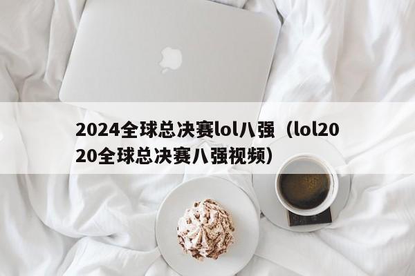 2024全球总决赛lol八强（lol2020全球总决赛八强视频）