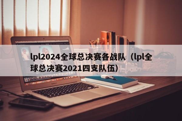 lpl2024全球总决赛各战队（lpl全球总决赛2021四支队伍）