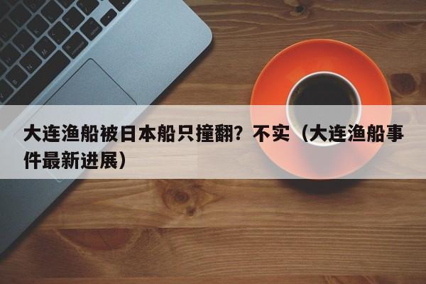 大连渔船被日本船只撞翻？不实（大连渔船事件最新进展）