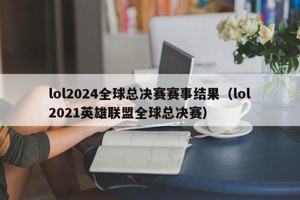 lol2024全球总决赛赛事结果（lol2021英雄联盟全球总决赛）