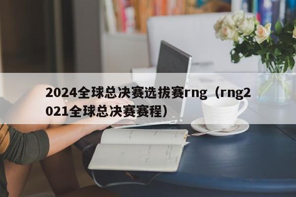 2024全球总决赛选拔赛rng（rng2021全球总决赛赛程）