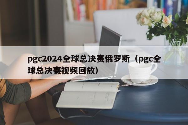 pgc2024全球总决赛俄罗斯（pgc全球总决赛视频回放）