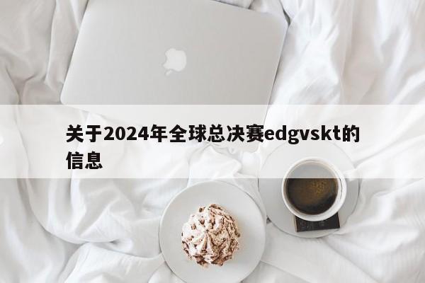 关于2024年全球总决赛edgvskt的信息