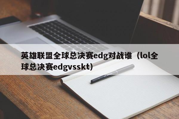 英雄联盟全球总决赛edg对战谁（lol全球总决赛edgvsskt）