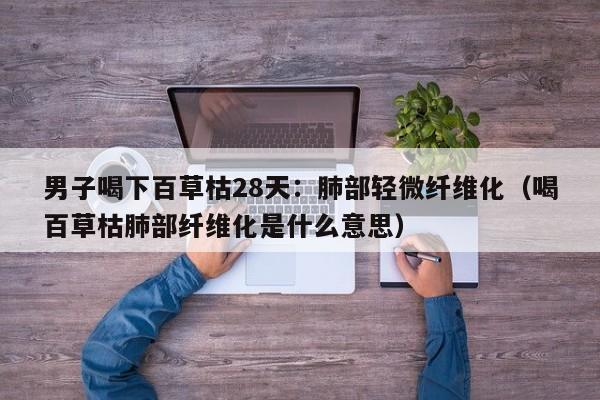 男子喝下百草枯28天：肺部轻微纤维化（喝百草枯肺部纤维化是什么意思）