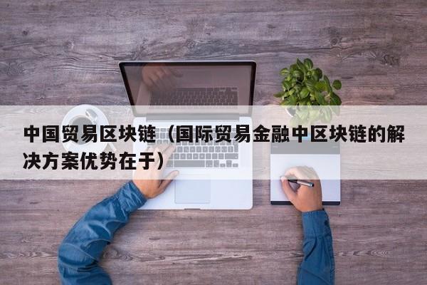 中国贸易区块链（国际贸易金融中区块链的解决方案优势在于）