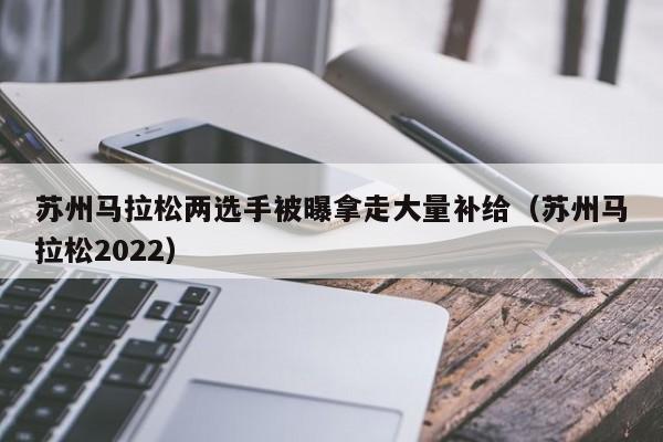 苏州马拉松两选手被曝拿走大量补给（苏州马拉松2022）