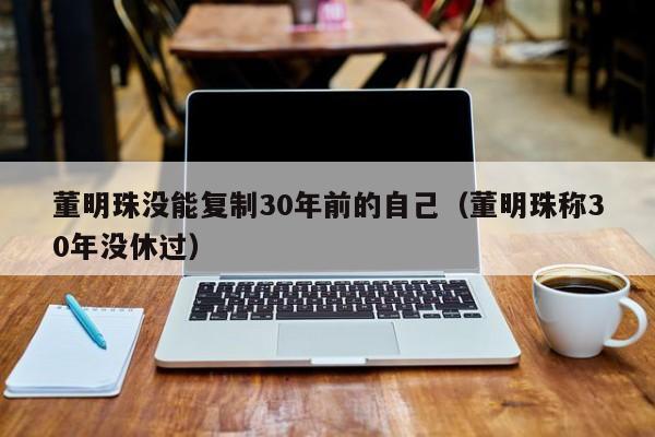董明珠没能复制30年前的自己（董明珠称30年没休过）