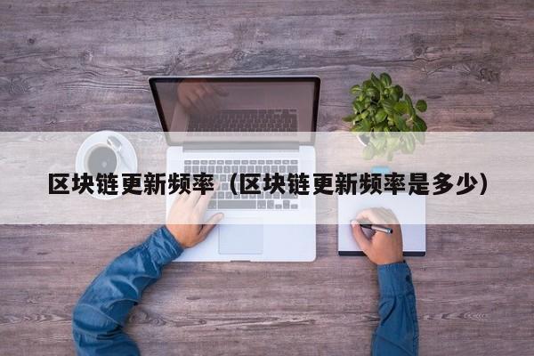 区块链更新频率（区块链更新频率是多少）