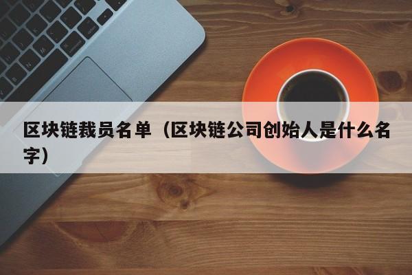 区块链裁员名单（区块链公司创始人是什么名字）
