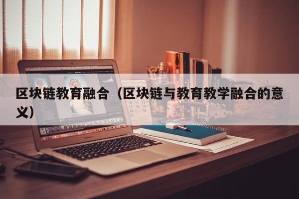 区块链教育融合（区块链与教育教学融合的意义）