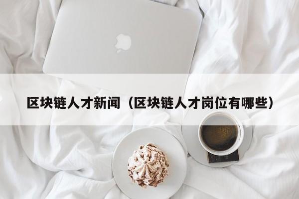 区块链人才新闻（区块链人才岗位有哪些）